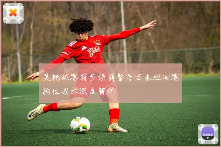 吴艳妮赛前步频调整与百米栏决赛抢位战术深度解析